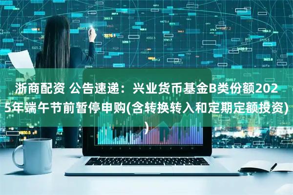 浙商配资 公告速递：兴业货币基金B类份额2025年端午节前暂停申购(含转换转入和定期定额投资)