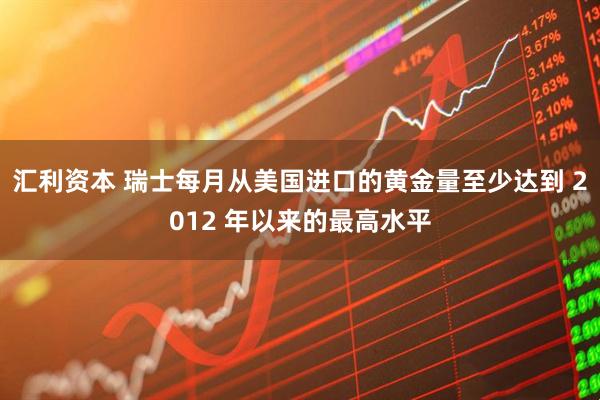 汇利资本 瑞士每月从美国进口的黄金量至少达到 2012 年以来的最高水平