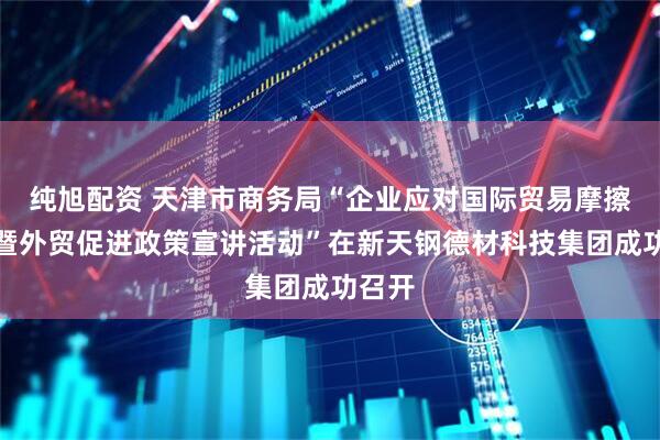 纯旭配资 天津市商务局“企业应对国际贸易摩擦讲座暨外贸促进政策宣讲活动”在新天钢德材科技集团成功召开