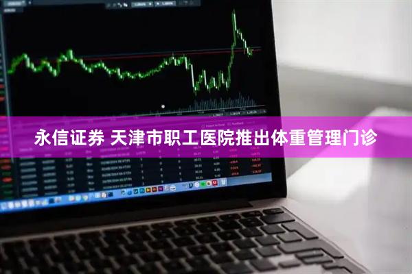 永信证券 天津市职工医院推出体重管理门诊