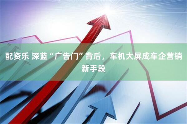 配资乐 深蓝“广告门”背后，车机大屏成车企营销新手段