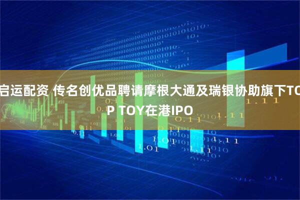 启运配资 传名创优品聘请摩根大通及瑞银协助旗下TOP TOY在港IPO