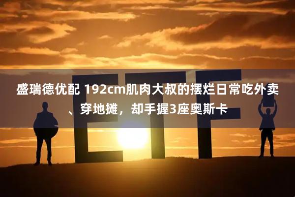 盛瑞德优配 192cm肌肉大叔的摆烂日常吃外卖、穿地摊，却手握3座奥斯卡