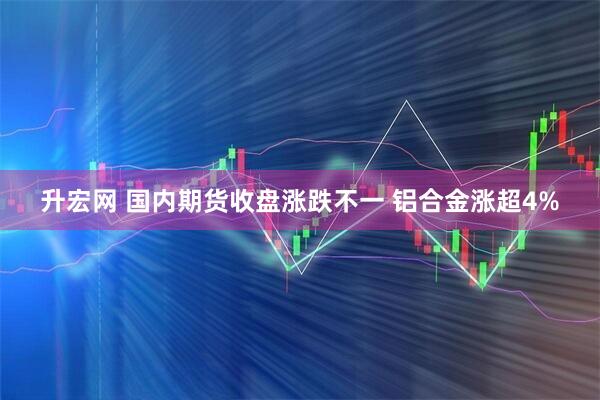升宏网 国内期货收盘涨跌不一 铝合金涨超4%