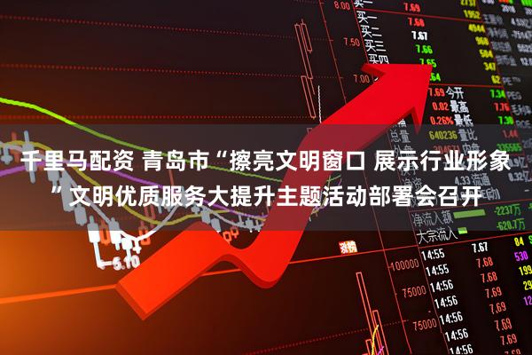 千里马配资 青岛市“擦亮文明窗口 展示行业形象”文明优质服务大提升主题活动部署会召开