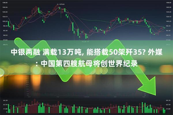中银两融 满载13万吨, 能搭载50架歼35? 外媒: 中国第四艘航母将创世界纪录