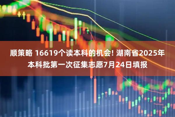 顺策略 16619个读本科的机会! 湖南省2025年本科批第一次征集志愿7月24日填报
