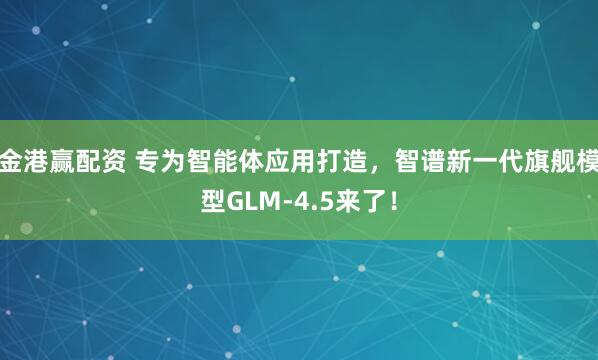 金港赢配资 专为智能体应用打造，智谱新一代旗舰模型GLM-4.5来了！
