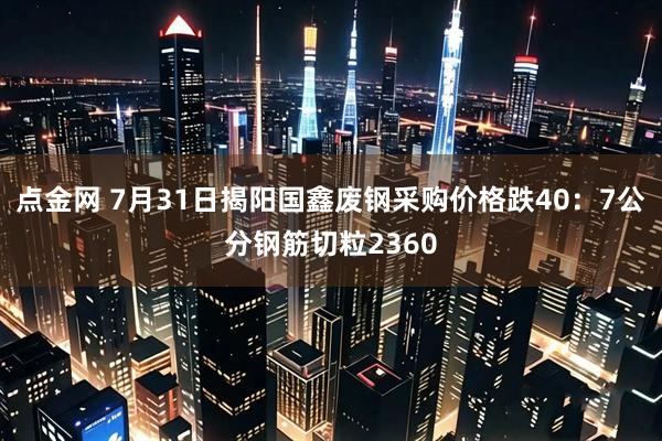 点金网 7月31日揭阳国鑫废钢采购价格跌40：7公分钢筋切粒2360