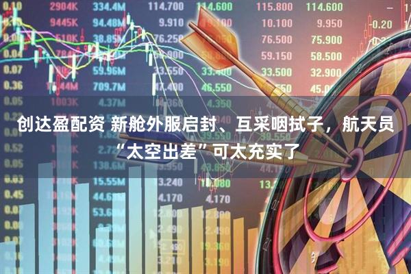 创达盈配资 新舱外服启封、互采咽拭子，航天员“太空出差”可太充实了