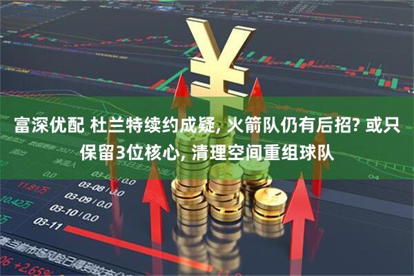 富深优配 杜兰特续约成疑, 火箭队仍有后招? 或只保留3位核心, 清理空间重组球队