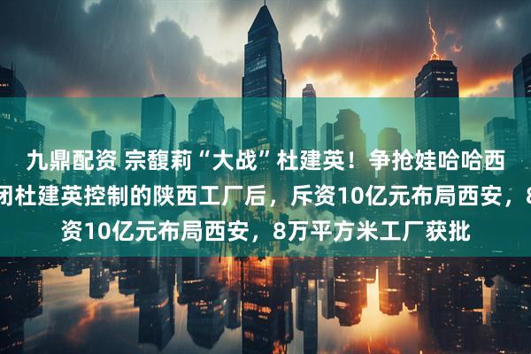 九鼎配资 宗馥莉“大战”杜建英！争抢娃哈哈西北市场，宗馥莉关闭杜建英控制的陕西工厂后，斥资10亿元布局西安，8万平方米工厂获批