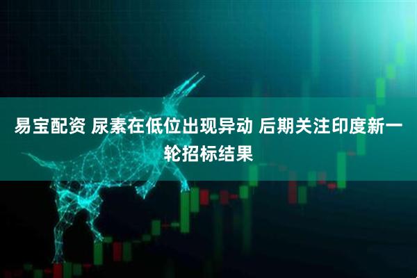 易宝配资 尿素在低位出现异动 后期关注印度新一轮招标结果