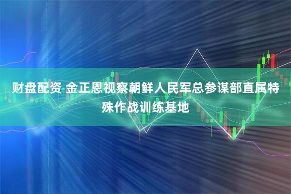 财盘配资 金正恩视察朝鲜人民军总参谋部直属特殊作战训练基地