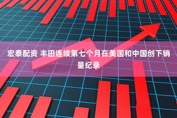 宏泰配资 丰田连续第七个月在美国和中国创下销量纪录
