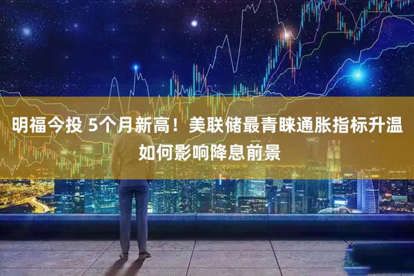 明福今投 5个月新高！美联储最青睐通胀指标升温 如何影响降息前景
