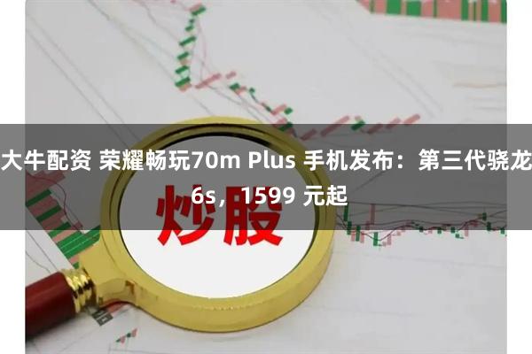 大牛配资 荣耀畅玩70m Plus 手机发布：第三代骁龙 6s，1599 元起