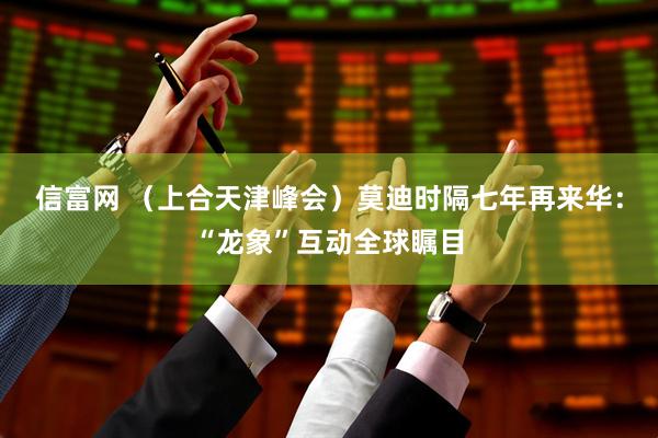 信富网 （上合天津峰会）莫迪时隔七年再来华：“龙象”互动全球瞩目