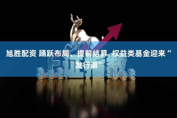 旭胜配资 踊跃布局、提前结募  权益类基金迎来“发行潮”