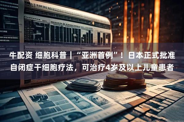 牛配资 细胞科普｜“亚洲首例”！日本正式批准自闭症干细胞疗法，可治疗4岁及以上儿童患者