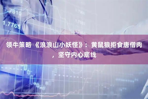 领牛策略 《浪浪山小妖怪》：黄鼠狼拒食唐僧肉，坚守内心底线