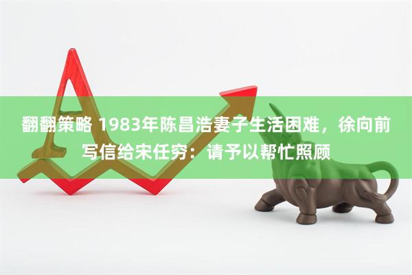 翻翻策略 1983年陈昌浩妻子生活困难，徐向前写信给宋任穷：请予以帮忙照顾