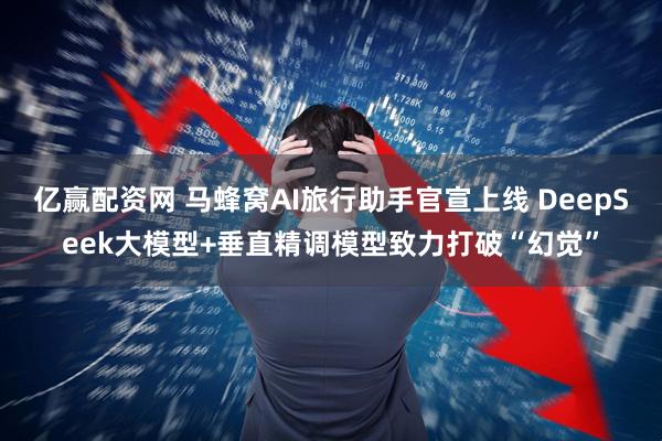 亿赢配资网 马蜂窝AI旅行助手官宣上线 DeepSeek大模型+垂直精调模型致力打破“幻觉”