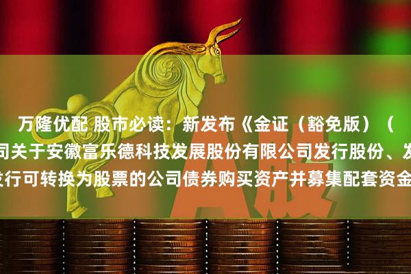 万隆优配 股市必读：新发布《金证（豁免版）（上海）资产评估有限公司关于安徽富乐德科技发展股份有限公司发行股份、发行可转换为股票的公司债券购买资产并募集配套资金申请的审核问询函之回复》