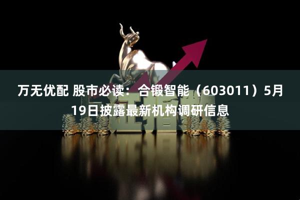 万无优配 股市必读：合锻智能（603011）5月19日披露最新机构调研信息