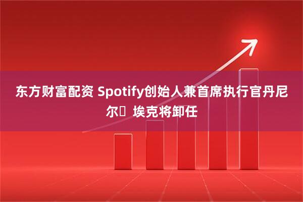 东方财富配资 Spotify创始人兼首席执行官丹尼尔・埃克将卸任