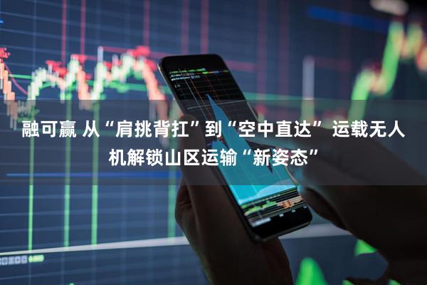 融可赢 从“肩挑背扛”到“空中直达” 运载无人机解锁山区运输“新姿态”