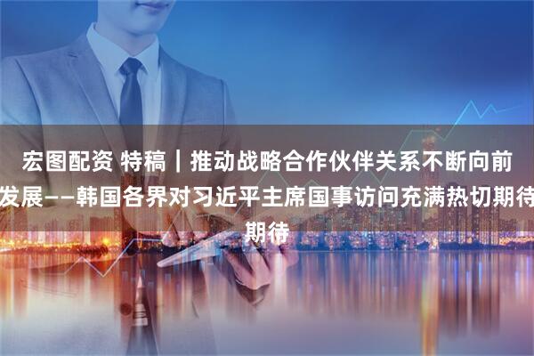 宏图配资 特稿｜推动战略合作伙伴关系不断向前发展——韩国各界对习近平主席国事访问充满热切期待