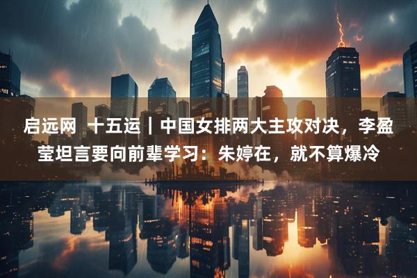 启远网  十五运｜中国女排两大主攻对决，李盈莹坦言要向前辈学习：朱婷在，就不算爆冷