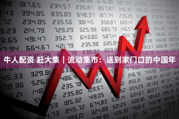 牛人配资 赶大集｜流动集市：送到家门口的中国年