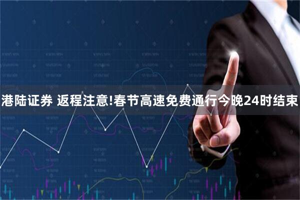 港陆证券 返程注意!春节高速免费通行今晚24时结束