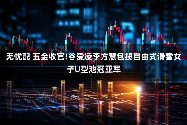 无忧配 五金收官!谷爱凌李方慧包揽自由式滑雪女子U型池冠亚军