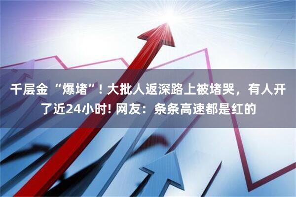 千层金 “爆堵”! 大批人返深路上被堵哭，有人开了近24小时! 网友：条条高速都是红的