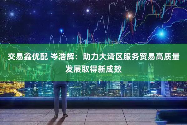 交易鑫优配 岑浩辉：助力大湾区服务贸易高质量发展取得新成效
