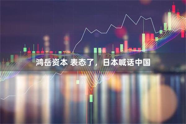 鸿岳资本 表态了，日本喊话中国