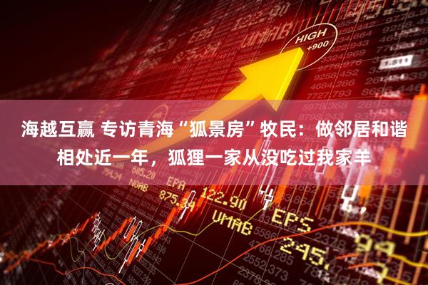 海越互赢 专访青海“狐景房”牧民：做邻居和谐相处近一年，狐狸一家从没吃过我家羊